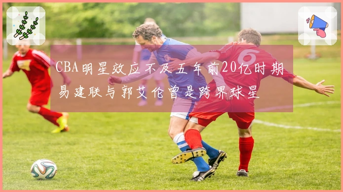 CBA明星效应不及五年前20亿时期 易建联与郭艾伦曾是跨界球星