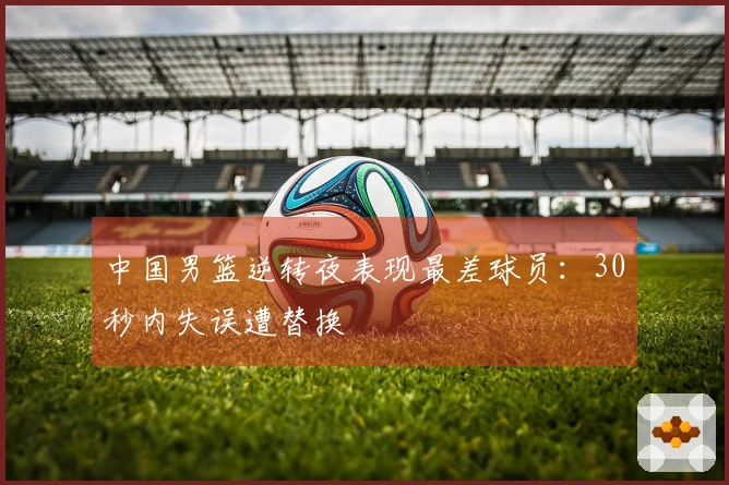 中国男篮逆转夜表现最差球员：30秒内失误遭替换