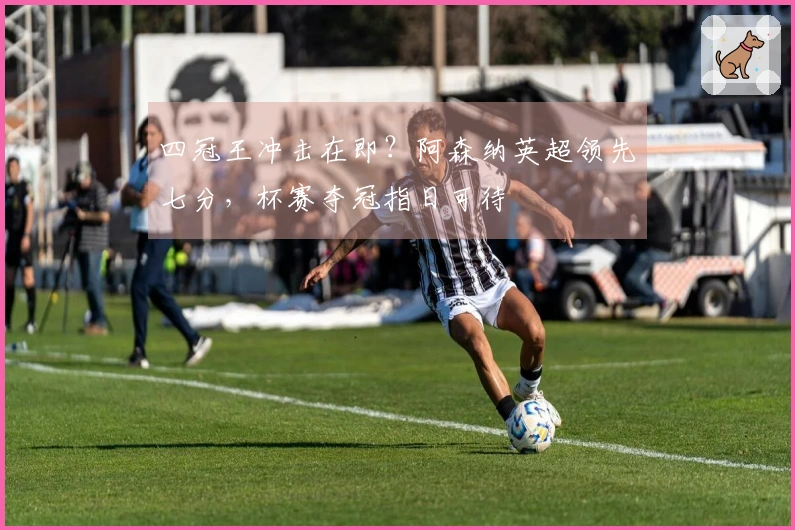 四冠王冲击在即？阿森纳英超领先七分，杯赛夺冠指日可待