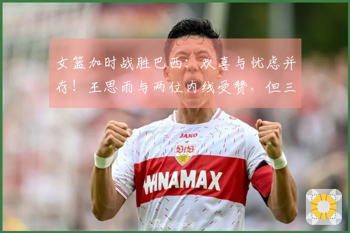 女篮加时战胜巴西：欢喜与忧虑并存！王思雨与两位内线受赞，但三分球失准，队员表现失衡！