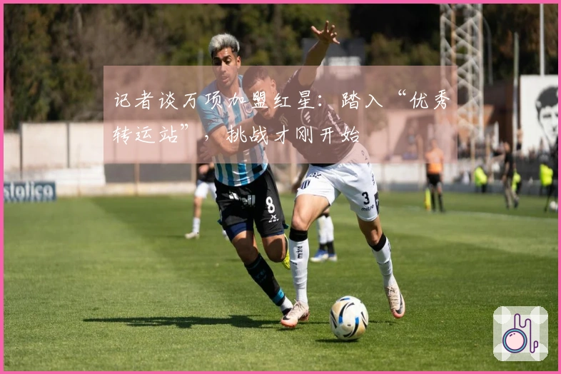 记者谈万项加盟红星：踏入“优秀转运站”，挑战才刚开始