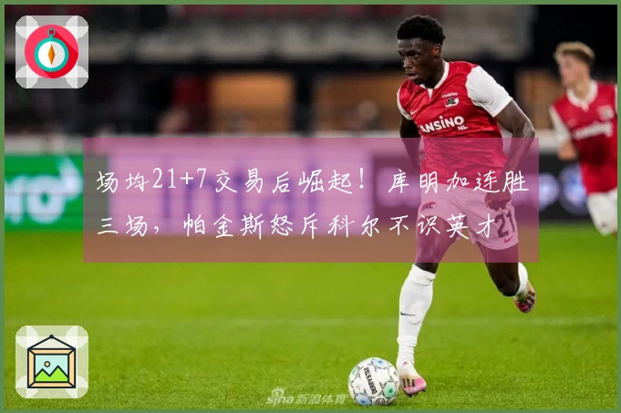 场均21+7交易后崛起！库明加连胜三场，帕金斯怒斥科尔不识英才
