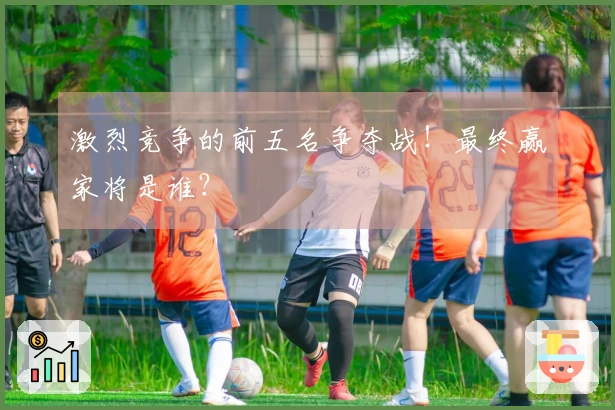 激烈竞争的前五名争夺战！最终赢家将是谁？