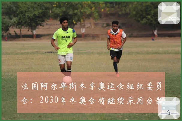 法国阿尔卑斯冬季奥运会组织委员会：2030年冬奥会将继续采用分散举办形式