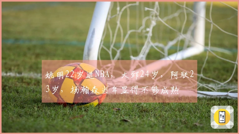 姚明22岁进NBA，大郅24岁，阿联23岁，杨瀚森当年显得不够成熟