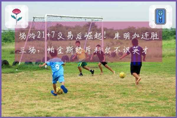 场均21+7交易后崛起！库明加连胜三场，帕金斯怒斥科尔不识英才