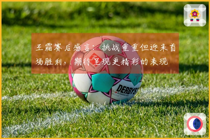 王霜赛后感言：挑战重重但迎来首场胜利，期待呈现更精彩的表现