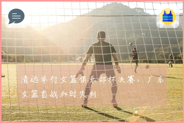 清远举行女篮俱乐部杯决赛，广东女篮首战加时失利