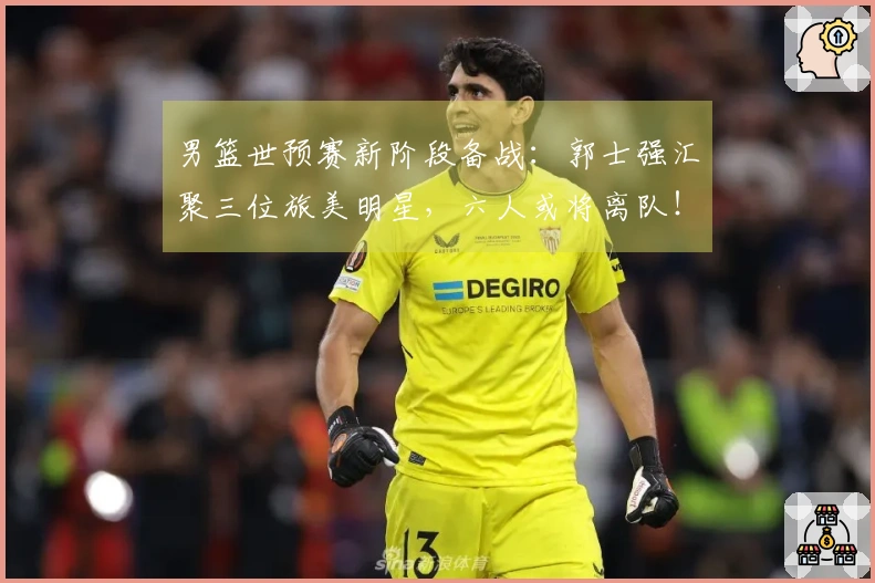 男篮世预赛新阶段备战：郭士强汇聚三位旅美明星，六人或将离队！