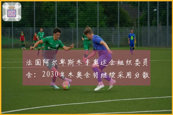 法国阿尔卑斯冬季奥运会组织委员会：2030年冬奥会将继续采用分散举办形式