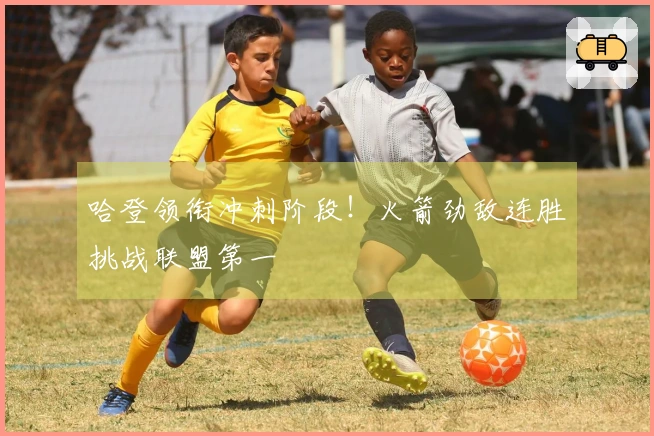 哈登领衔冲刺阶段！火箭劲敌连胜挑战联盟第一