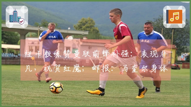 纽卡教练赞曼联前锋补强：表现非凡，祝贺红魔；邮报：马奎尔身体恢复，将回归大名单