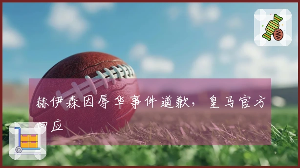 赫伊森因辱华事件道歉，皇马官方回应
