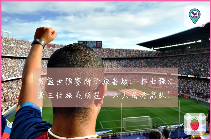 男篮世预赛新阶段备战：郭士强汇聚三位旅美明星，六人或将离队！