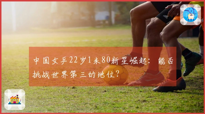 中国女乒22岁1米80新星崛起：能否挑战世界第三的地位？