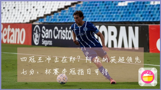 四冠王冲击在即？阿森纳英超领先七分，杯赛夺冠指日可待