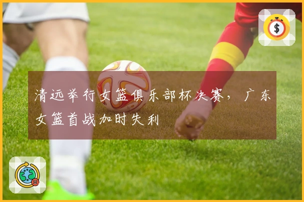清远举行女篮俱乐部杯决赛，广东女篮首战加时失利