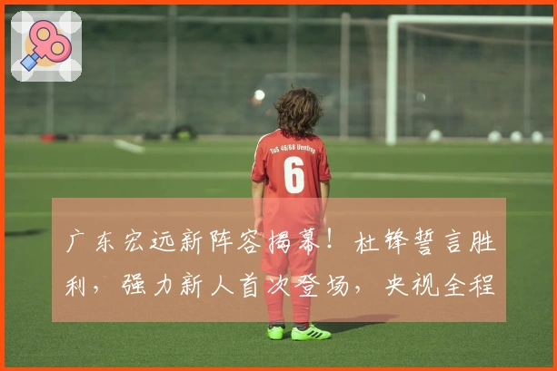 广东宏远新阵容揭幕！杜锋誓言胜利，强力新人首次登场，央视全程直播