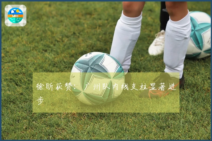 徐昕获赞：广州队内线支柱显著进步