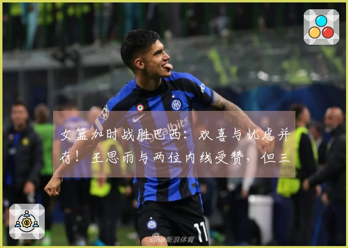 女篮加时战胜巴西：欢喜与忧虑并存！王思雨与两位内线受赞，但三分球失准，队员表现失衡！